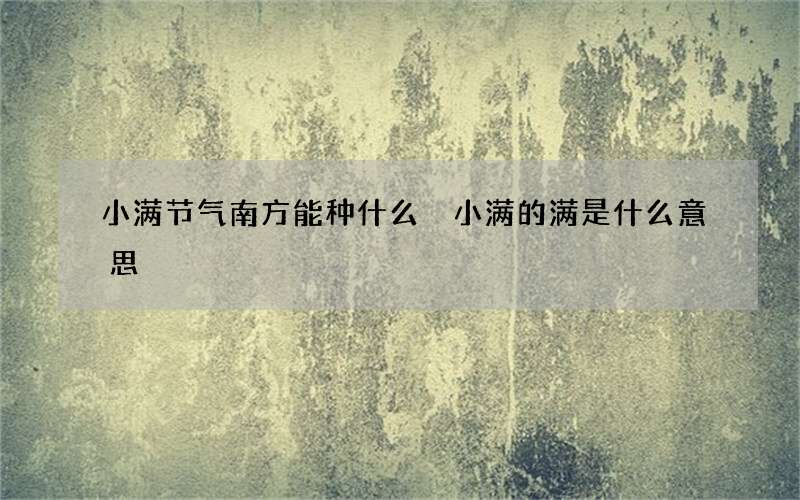 小满节气南方能种什么 小满的满是什么意思